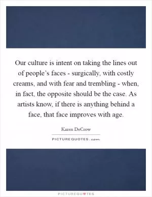 Our culture is intent on taking the lines out of people’s faces - surgically, with costly creams, and with fear and trembling - when, in fact, the opposite should be the case. As artists know, if there is anything behind a face, that face improves with age Picture Quote #1