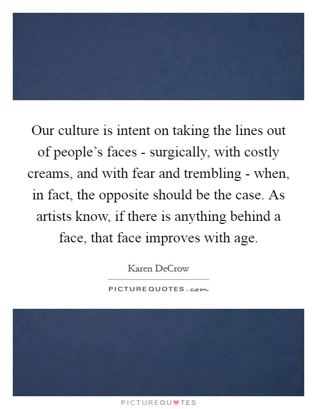 Our culture is intent on taking the lines out of people's faces - surgically, with costly creams, and with fear and trembling - when, in fact, the opposite should be the case. As artists know, if there is anything behind a face, that face improves with age. Picture Quote #1