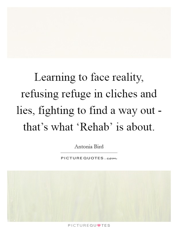 Learning to face reality, refusing refuge in cliches and lies, fighting to find a way out - that's what ‘Rehab' is about. Picture Quote #1