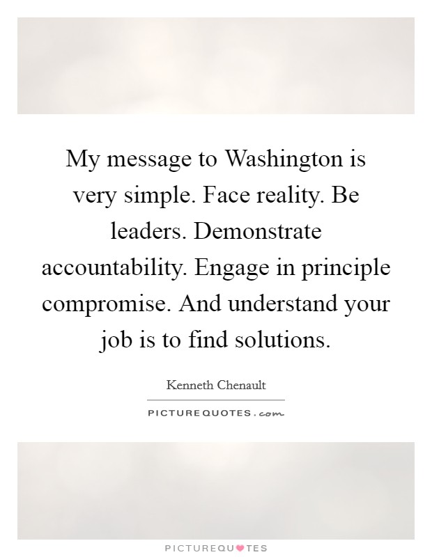 My message to Washington is very simple. Face reality. Be leaders. Demonstrate accountability. Engage in principle compromise. And understand your job is to find solutions. Picture Quote #1