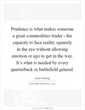 Prudence is what makes someone a great commodities trader - the capacity to face reality squarely in the eye without allowing emotion or ego to get in the way. It’s what is needed by every quarterback or battlefield general Picture Quote #1