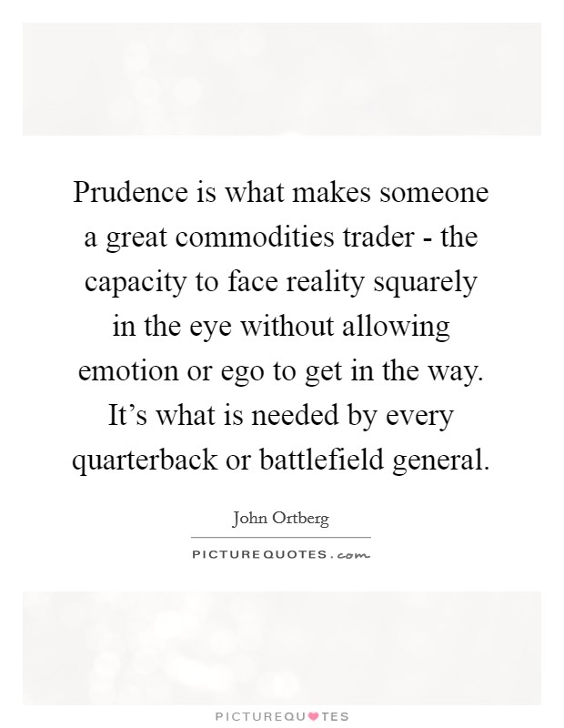Prudence is what makes someone a great commodities trader - the capacity to face reality squarely in the eye without allowing emotion or ego to get in the way. It's what is needed by every quarterback or battlefield general. Picture Quote #1