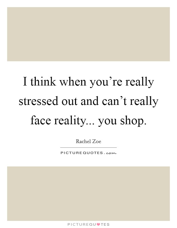 I think when you're really stressed out and can't really face reality... you shop. Picture Quote #1