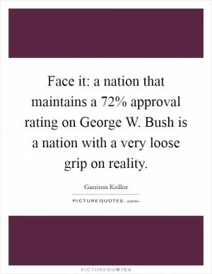 Face it: a nation that maintains a 72% approval rating on George W. Bush is a nation with a very loose grip on reality Picture Quote #1