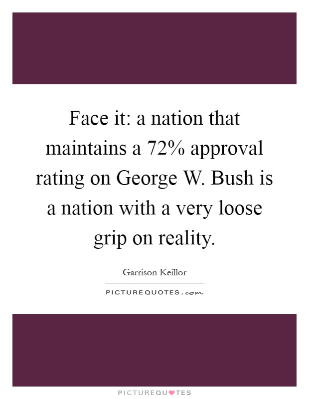 Face it: a nation that maintains a 72% approval rating on George W. Bush is a nation with a very loose grip on reality. Picture Quote #1