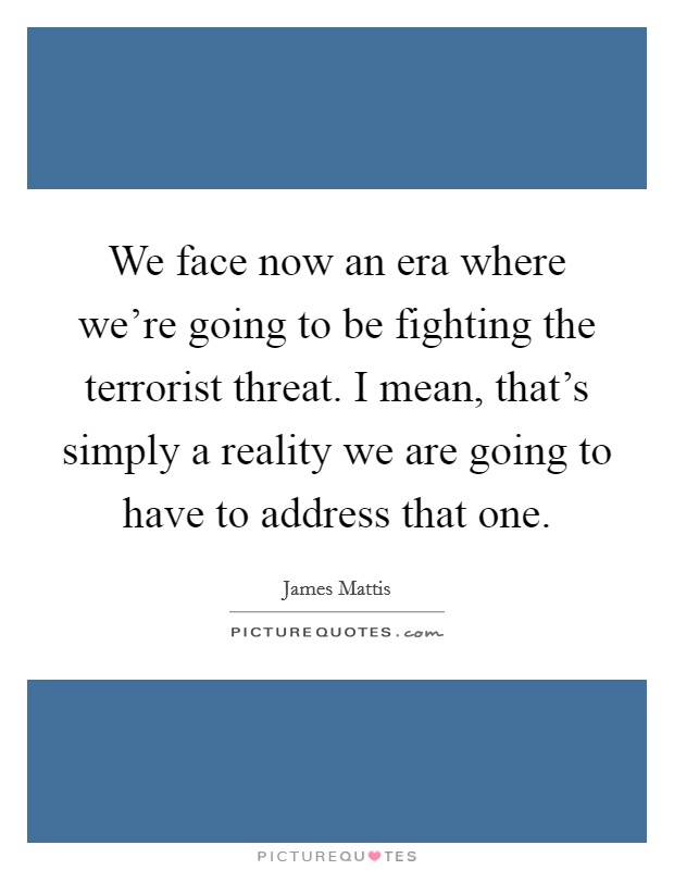 We face now an era where we're going to be fighting the terrorist threat. I mean, that's simply a reality we are going to have to address that one. Picture Quote #1
