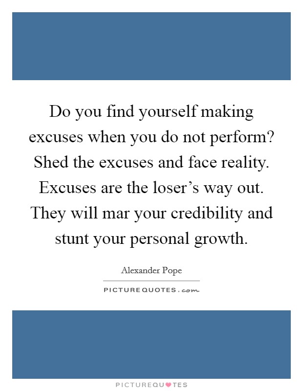 Do you find yourself making excuses when you do not perform? Shed the excuses and face reality. Excuses are the loser's way out. They will mar your credibility and stunt your personal growth. Picture Quote #1
