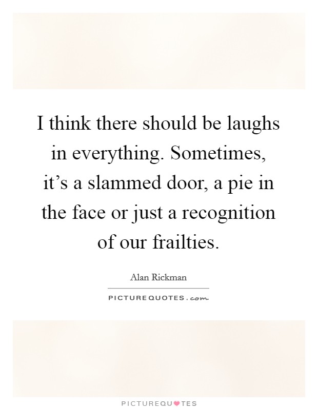 I think there should be laughs in everything. Sometimes, it's a slammed door, a pie in the face or just a recognition of our frailties. Picture Quote #1