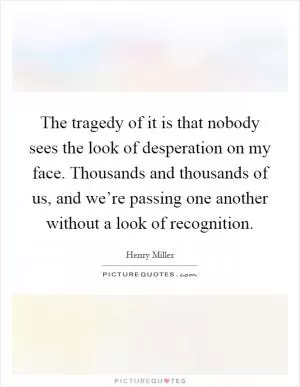The tragedy of it is that nobody sees the look of desperation on my face. Thousands and thousands of us, and we’re passing one another without a look of recognition Picture Quote #1