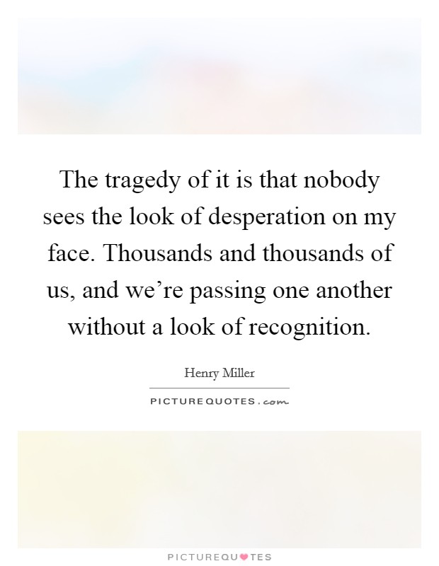 The tragedy of it is that nobody sees the look of desperation on my face. Thousands and thousands of us, and we're passing one another without a look of recognition. Picture Quote #1