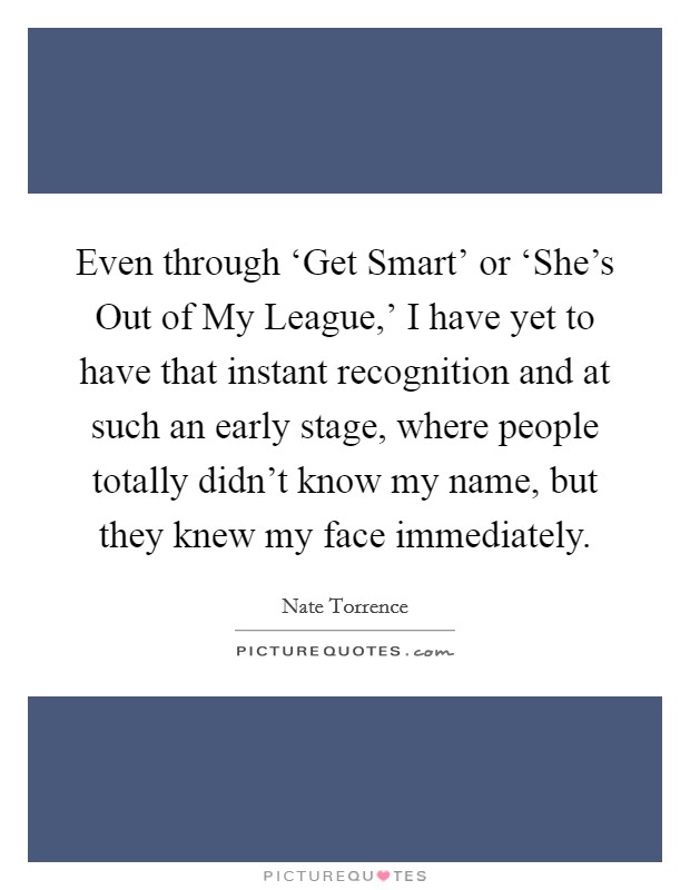 Even through ‘Get Smart' or ‘She's Out of My League,' I have yet to have that instant recognition and at such an early stage, where people totally didn't know my name, but they knew my face immediately. Picture Quote #1
