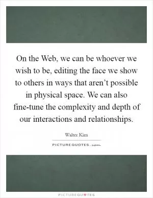 On the Web, we can be whoever we wish to be, editing the face we show to others in ways that aren’t possible in physical space. We can also fine-tune the complexity and depth of our interactions and relationships Picture Quote #1