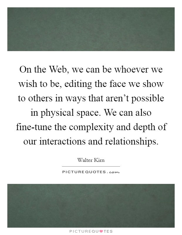 On the Web, we can be whoever we wish to be, editing the face we show to others in ways that aren't possible in physical space. We can also fine-tune the complexity and depth of our interactions and relationships. Picture Quote #1