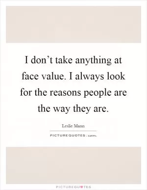 I don’t take anything at face value. I always look for the reasons people are the way they are Picture Quote #1