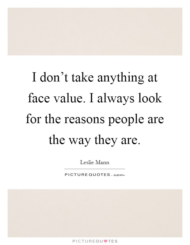 I don't take anything at face value. I always look for the reasons people are the way they are. Picture Quote #1