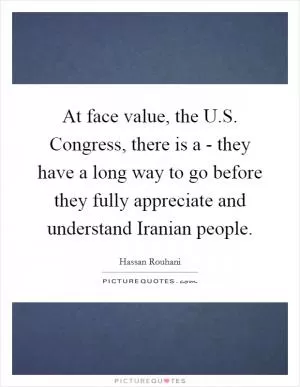 At face value, the U.S. Congress, there is a - they have a long way to go before they fully appreciate and understand Iranian people Picture Quote #1