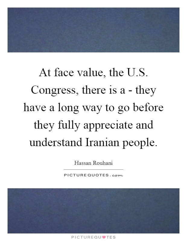 At face value, the U.S. Congress, there is a - they have a long way to go before they fully appreciate and understand Iranian people. Picture Quote #1