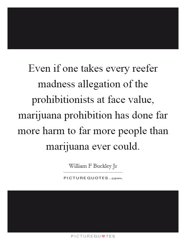 Even if one takes every reefer madness allegation of the prohibitionists at face value, marijuana prohibition has done far more harm to far more people than marijuana ever could. Picture Quote #1