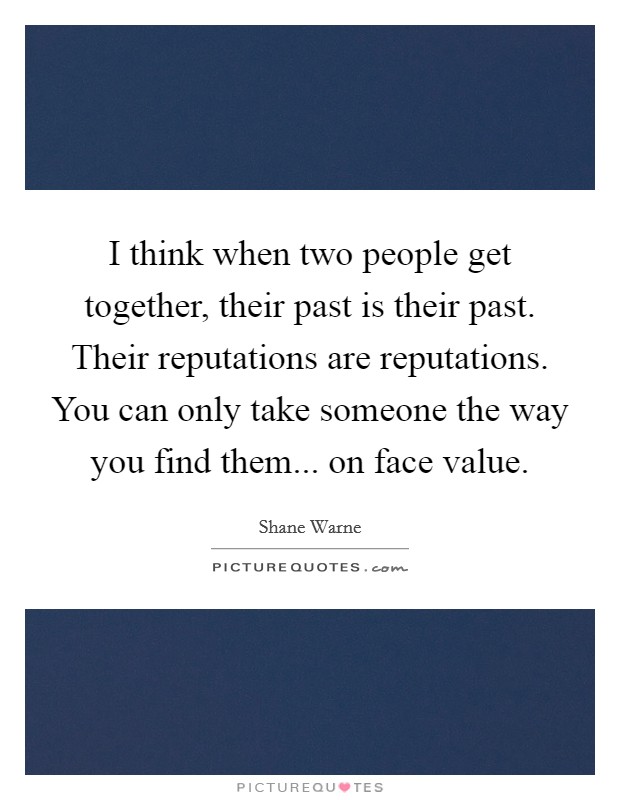 I think when two people get together, their past is their past. Their reputations are reputations. You can only take someone the way you find them... on face value Picture Quote #1