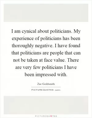 I am cynical about politicians. My experience of politicians has been thoroughly negative. I have found that politicians are people that can not be taken at face value. There are very few politicians I have been impressed with Picture Quote #1