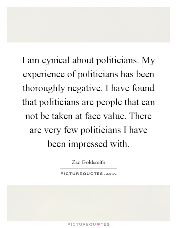 I am cynical about politicians. My experience of politicians has been thoroughly negative. I have found that politicians are people that can not be taken at face value. There are very few politicians I have been impressed with. Picture Quote #1