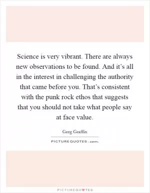 Science is very vibrant. There are always new observations to be found. And it’s all in the interest in challenging the authority that came before you. That’s consistent with the punk rock ethos that suggests that you should not take what people say at face value Picture Quote #1