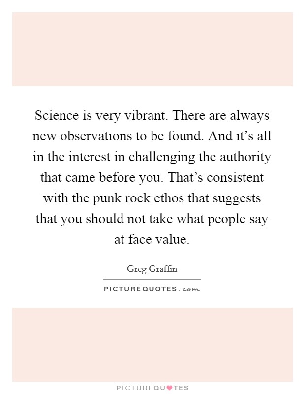 Science is very vibrant. There are always new observations to be found. And it's all in the interest in challenging the authority that came before you. That's consistent with the punk rock ethos that suggests that you should not take what people say at face value. Picture Quote #1