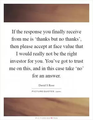 If the response you finally receive from me is ‘thanks but no thanks’, then please accept at face value that I would really not be the right investor for you. You’ve got to trust me on this, and in this case take ‘no’ for an answer Picture Quote #1