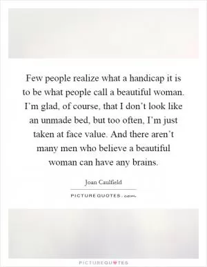 Few people realize what a handicap it is to be what people call a beautiful woman. I’m glad, of course, that I don’t look like an unmade bed, but too often, I’m just taken at face value. And there aren’t many men who believe a beautiful woman can have any brains Picture Quote #1