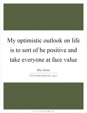 My optimistic outlook on life is to sort of be positive and take everyone at face value Picture Quote #1