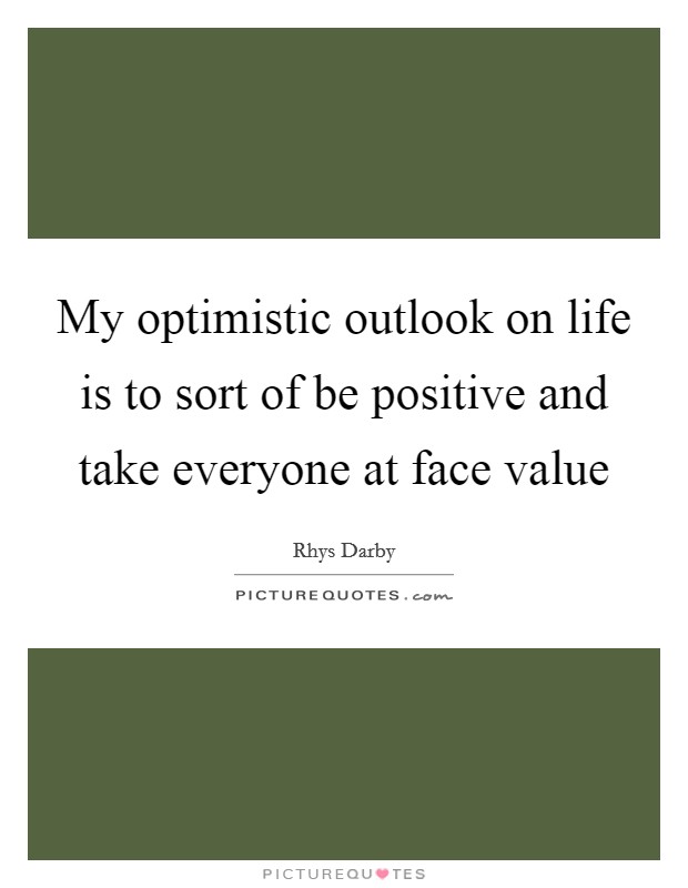 My optimistic outlook on life is to sort of be positive and take everyone at face value Picture Quote #1