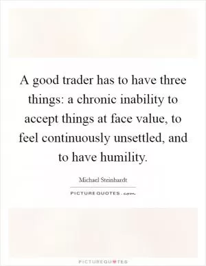 A good trader has to have three things: a chronic inability to accept things at face value, to feel continuously unsettled, and to have humility Picture Quote #1