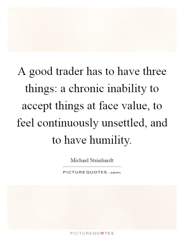 A good trader has to have three things: a chronic inability to accept things at face value, to feel continuously unsettled, and to have humility. Picture Quote #1