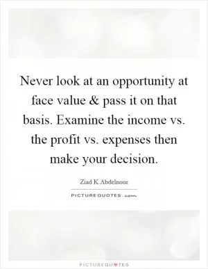 Never look at an opportunity at face value and pass it on that basis. Examine the income vs. the profit vs. expenses then make your decision Picture Quote #1