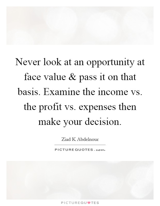 Never look at an opportunity at face value and pass it on that basis. Examine the income vs. the profit vs. expenses then make your decision. Picture Quote #1