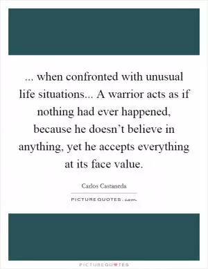 ... when confronted with unusual life situations... A warrior acts as if nothing had ever happened, because he doesn’t believe in anything, yet he accepts everything at its face value Picture Quote #1