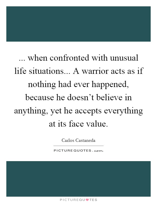 ... when confronted with unusual life situations... A warrior acts as if nothing had ever happened, because he doesn't believe in anything, yet he accepts everything at its face value. Picture Quote #1