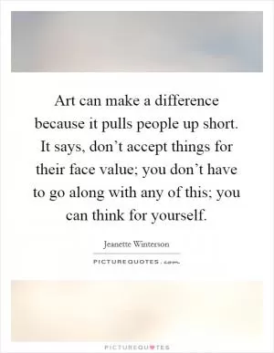 Art can make a difference because it pulls people up short. It says, don’t accept things for their face value; you don’t have to go along with any of this; you can think for yourself Picture Quote #1