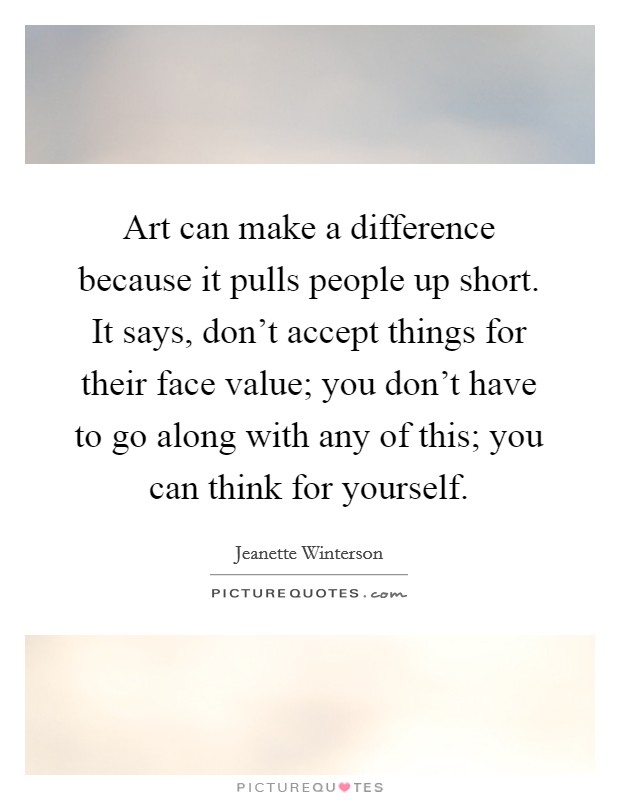 Art can make a difference because it pulls people up short. It says, don't accept things for their face value; you don't have to go along with any of this; you can think for yourself. Picture Quote #1
