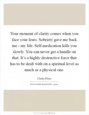 Your moment of clarity comes when you face your fears. Sobriety gave me back me - my life. Self-medication kills you slowly. You can never get a handle on that. It’s a highly destructive force that has to be dealt with on a spiritual level as much as a physical one Picture Quote #1