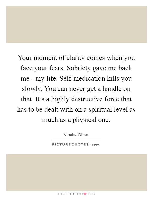 Your moment of clarity comes when you face your fears. Sobriety gave me back me - my life. Self-medication kills you slowly. You can never get a handle on that. It's a highly destructive force that has to be dealt with on a spiritual level as much as a physical one. Picture Quote #1