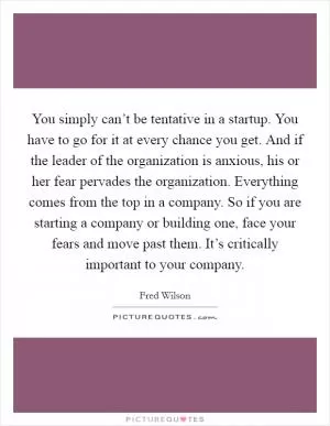You simply can’t be tentative in a startup. You have to go for it at every chance you get. And if the leader of the organization is anxious, his or her fear pervades the organization. Everything comes from the top in a company. So if you are starting a company or building one, face your fears and move past them. It’s critically important to your company Picture Quote #1