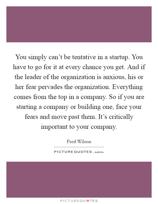 You simply can't be tentative in a startup. You have to go for it at every chance you get. And if the leader of the organization is anxious, his or her fear pervades the organization. Everything comes from the top in a company. So if you are starting a company or building one, face your fears and move past them. It's critically important to your company. Picture Quote #1