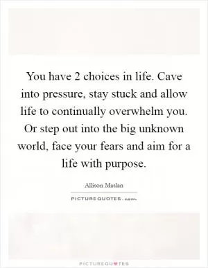 You have 2 choices in life. Cave into pressure, stay stuck and allow life to continually overwhelm you. Or step out into the big unknown world, face your fears and aim for a life with purpose Picture Quote #1