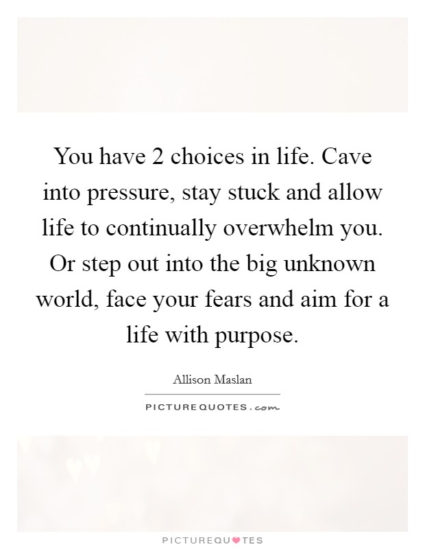 You have 2 choices in life. Cave into pressure, stay stuck and allow life to continually overwhelm you. Or step out into the big unknown world, face your fears and aim for a life with purpose. Picture Quote #1