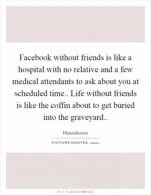 Facebook without friends is like a hospital with no relative and a few medical attendants to ask about you at scheduled time.. Life without friends is like the coffin about to get buried into the graveyard Picture Quote #1