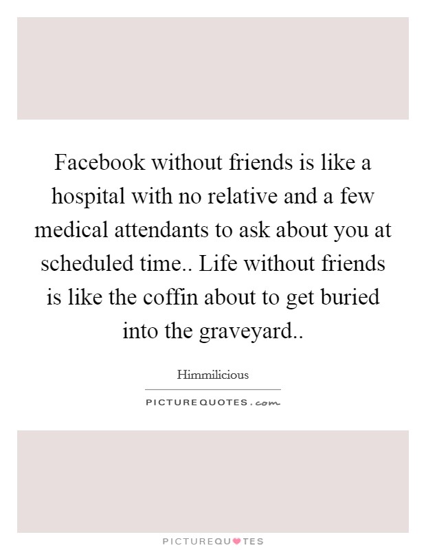 Facebook without friends is like a hospital with no relative and a few medical attendants to ask about you at scheduled time.. Life without friends is like the coffin about to get buried into the graveyard.. Picture Quote #1