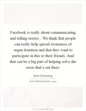 Facebook is really about communicating and telling stories... We think that people can really help spread awareness of organ donation and that they want to participate in this to their friends. And that can be a big part of helping solve the crisis that’s out there Picture Quote #1