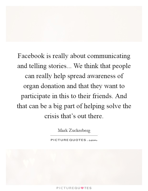 Facebook is really about communicating and telling stories... We think that people can really help spread awareness of organ donation and that they want to participate in this to their friends. And that can be a big part of helping solve the crisis that's out there. Picture Quote #1