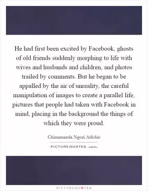 He had first been excited by Facebook, ghosts of old friends suddenly morphing to life with wives and husbands and children, and photos trailed by comments. But he began to be appalled by the air of unreality, the careful manipulation of images to create a parallel life, pictures that people had taken with Facebook in mind, placing in the background the things of which they were proud Picture Quote #1